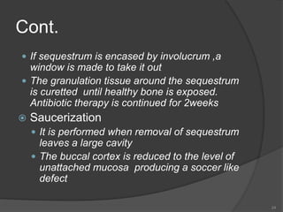 Cont.
 If sequestrum is encased by involucrum ,a
window is made to take it out
 The granulation tissue around the sequestrum
is curetted until healthy bone is exposed.
Antibiotic therapy is continued for 2weeks
 Saucerization
 It is performed when removal of sequestrum
leaves a large cavity
 The buccal cortex is reduced to the level of
unattached mucosa producing a soccer like
defect
24
 
