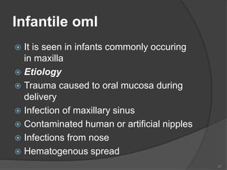 Infantile oml
 It is seen in infants commonly occuring
in maxilla
 Etiology
 Trauma caused to oral mucosa during
delivery
 Infection of maxillary sinus
 Contaminated human or artificial nipples
 Infections from nose
 Hematogenous spread
27
 