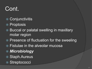 Cont.
 Conjunctivitis
 Proptosis
 Buccal or palatal swelling in maxillary
molar region
 Presence of fluctuation for the sweeling
 Fistulae in the alveolar mucosa
 Microbiology
 Staph.Aureus
 Streptococci
29
 
