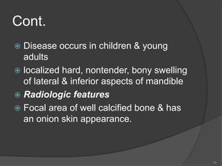 Cont.
 Disease occurs in children & young
adults
 localized hard, nontender, bony swelling
of lateral & inferior aspects of mandible
 Radiologic features
 Focal area of well calcified bone & has
an onion skin appearance.
34
 