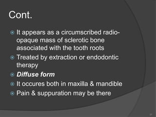 Cont.
 It appears as a circumscribed radio-
opaque mass of sclerotic bone
associated with the tooth roots
 Treated by extraction or endodontic
therapy
 Diffuse form
 It occures both in maxilla & mandible
 Pain & suppuration may be there
37
 