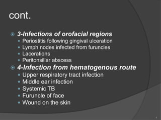cont.
 3-Infections of orofacial regions
 Periostitis following gingival ulceration
 Lymph nodes infected from furuncles
 Lacerations
 Peritonsillar abscess
 4-Infection from hematogenous route
 Upper respiratory tract infection
 Middle ear infection
 Systemic TB
 Furuncle of face
 Wound on the skin
4
 