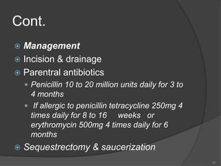 Cont.
 Management
 Incision & drainage
 Parentral antibiotics
 Penicillin 10 to 20 million units daily for 3 to
4 months
 If allergic to penicillin tetracycline 250mg 4
times daily for 8 to 16 weeks or
erythromycin 500mg 4 times daily for 6
months
 Sequestrectomy & saucerization
42
 
