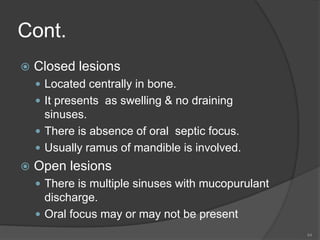 Cont.
 Closed lesions
 Located centrally in bone.
 It presents as swelling & no draining
sinuses.
 There is absence of oral septic focus.
 Usually ramus of mandible is involved.
 Open lesions
 There is multiple sinuses with mucopurulant
discharge.
 Oral focus may or may not be present
44
 