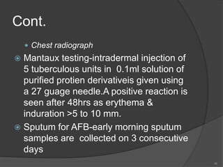 Cont.
 Chest radiograph
 Mantaux testing-intradermal injection of
5 tuberculous units in 0.1ml solution of
purified protien derivativeis given using
a 27 guage needle.A positive reaction is
seen after 48hrs as erythema &
induration >5 to 10 mm.
 Sputum for AFB-early morning sputum
samples are collected on 3 consecutive
days
46
 