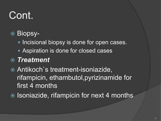 Cont.
 Biopsy-
 Incisional biopsy is done for open cases.
 Aspiration is done for closed cases
 Treatment
 Antikoch`s treatment-isoniazide,
rifampicin, ethambutol,pyrizinamide for
first 4 months
 Isoniazide, rifampicin for next 4 months
47
 