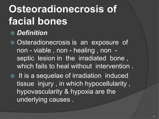 Osteoradionecrosis of
facial bones
 Definition
 Osteradionecrosis is an exposure of
non - viable , non - healing , non -
septic lesion in the irradiated bone ,
which fails to heal without intervention .
 It is a sequelae of irradiation induced
tissue injury , in which hypocellularity ,
hypovascularity & hypoxia are the
underlying causes .
48
 