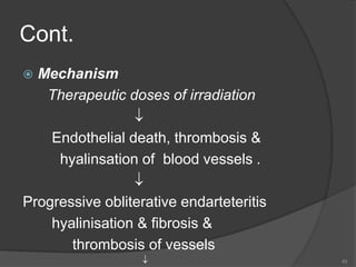 Cont.
 Mechanism
Therapeutic doses of irradiation

Endothelial death, thrombosis &
hyalinsation of blood vessels .

Progressive obliterative endarteteritis
hyalinisation & fibrosis &
thrombosis of vessels
 49
 