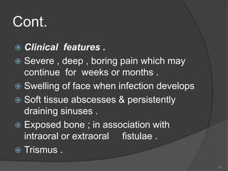 Cont.
 Clinical features .
 Severe , deep , boring pain which may
continue for weeks or months .
 Swelling of face when infection develops
 Soft tissue abscesses & persistently
draining sinuses .
 Exposed bone ; in association with
intraoral or extraoral fistulae .
 Trismus .
51
 