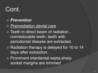 Cont.
 Prevention
 Preirradiation dental care
 Teeth in direct beam of radiation ,
nonrestorable teeth, teeth with
periodontal disease are extracted.
 Radiation therapy is delayed for 10 to 14
days after extraction.
 Prominent interdental septa,sharp
socket margins are trimmed
55
 