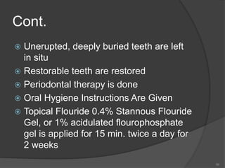 Cont.
 Unerupted, deeply buried teeth are left
in situ
 Restorable teeth are restored
 Periodontal therapy is done
 Oral Hygiene Instructions Are Given
 Topical Flouride 0.4% Stannous Flouride
Gel, or 1% acidulated flourophosphate
gel is applied for 15 min. twice a day for
2 weeks
56
 