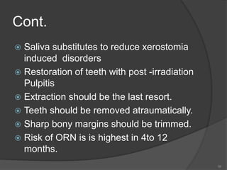 Cont.
 Saliva substitutes to reduce xerostomia
induced disorders
 Restoration of teeth with post -irradiation
Pulpitis
 Extraction should be the last resort.
 Teeth should be removed atraumatically.
 Sharp bony margins should be trimmed.
 Risk of ORN is is highest in 4to 12
months.
58
 