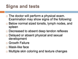 Signs and tests

   The doctor will perform a physical exam.
    Examination may show signs of the following:
   Below normal sized tonsils, lymph nodes, and
    spleen
   Decreased to absent deep tendon reflexes
   Delayed or absent physical and sexual
    development
   Growth Failure
   Mask-like face
   Multiple skin coloring and texture changes
 
