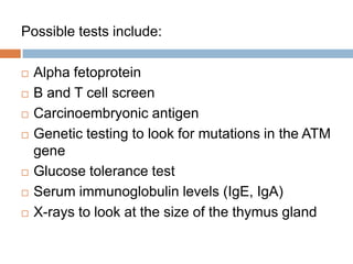 Possible tests include:

   Alpha fetoprotein
   B and T cell screen
   Carcinoembryonic antigen
   Genetic testing to look for mutations in the ATM
    gene
   Glucose tolerance test
   Serum immunoglobulin levels (IgE, IgA)
   X-rays to look at the size of the thymus gland
 