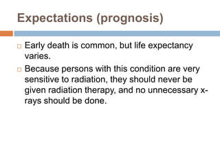 Expectations (prognosis)

   Early death is common, but life expectancy
    varies.
   Because persons with this condition are very
    sensitive to radiation, they should never be
    given radiation therapy, and no unnecessary x-
    rays should be done.
 
