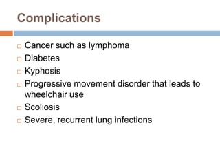 Complications

   Cancer such as lymphoma
   Diabetes
   Kyphosis
   Progressive movement disorder that leads to
    wheelchair use
   Scoliosis
   Severe, recurrent lung infections
 