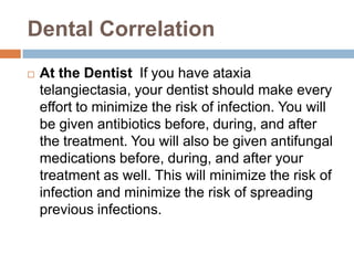 Dental Correlation
   At the Dentist If you have ataxia
    telangiectasia, your dentist should make every
    effort to minimize the risk of infection. You will
    be given antibiotics before, during, and after
    the treatment. You will also be given antifungal
    medications before, during, and after your
    treatment as well. This will minimize the risk of
    infection and minimize the risk of spreading
    previous infections.
 
