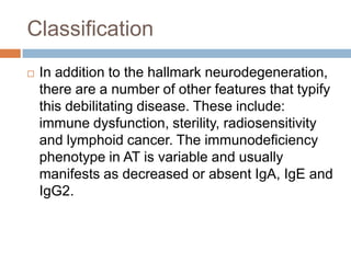 Classification
   In addition to the hallmark neurodegeneration,
    there are a number of other features that typify
    this debilitating disease. These include:
    immune dysfunction, sterility, radiosensitivity
    and lymphoid cancer. The immunodeficiency
    phenotype in AT is variable and usually
    manifests as decreased or absent IgA, IgE and
    IgG2.
 