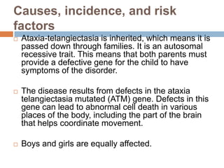 Causes, incidence, and risk
factors
   Ataxia-telangiectasia is inherited, which means it is
    passed down through families. It is an autosomal
    recessive trait. This means that both parents must
    provide a defective gene for the child to have
    symptoms of the disorder.

   The disease results from defects in the ataxia
    telangiectasia mutated (ATM) gene. Defects in this
    gene can lead to abnormal cell death in various
    places of the body, including the part of the brain
    that helps coordinate movement.

   Boys and girls are equally affected.
 