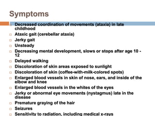 Symptoms
   Decreased coordination of movements (ataxia) in late
    childhood
   Ataxic gait (cerebellar ataxia)
   Jerky gait
   Unsteady
   Decreasing mental development, slows or stops after age 10 -
    12
   Delayed walking
   Discoloration of skin areas exposed to sunlight
   Discoloration of skin (coffee-with-milk-colored spots)
   Enlarged blood vessels in skin of nose, ears, and inside of the
    elbow and knee
   Enlarged blood vessels in the whites of the eyes
   Jerky or abnormal eye movements (nystagmus) late in the
    disease
   Premature graying of the hair
   Seizures
   Sensitivity to radiation, including medical x-rays
 