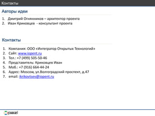 Авторы идеи
Контакты
1. Дмитрий Огнянников – архитектор проекта
2. Иван Криковцев - консультант проекта
1. Компания: ООО «Интегратор Открытых Технологий»
2. Сайт: www.iopent.ru
3. Тел.: +7 (499) 505-50-46
4. Представитель: Криковцев Иван
5. Моб.: +7 (916) 664-44-24
6. Адрес: Moscow, ул.Волгоградский проспект, д.47
7. email: ikrikovtsev@iopent.ru
Контакты
 