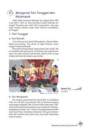 A Mengenal Tari Tunggal dan 
Kelompok 
Anda sudah mengenal beberapa tari tunggal dalam Bab 
2 dan Bab 5. Kali ini, akan diuraikan kembali beberapa tari 
tunggal Nusantara agar Anda lebih mengenalnya. Juga agar 
dapat menjadi referensi Anda untuk berkreasi menciptakan 
tari tunggal. 
1. Tari Tunggal 
a. Tari Rantak 
Tari ini berasal dari daerah Minangkabau, Sumatra Barat. 
Dalam penyajiannya, Tari rantak ini dapat ditarikan secara 
tunggal maupun kelompok. 
Masyarakat Sumatra Barat sangat dinamis dan enerjik. Hal 
itu tergambar pada gerak-gerak Tari Rantak yang sangat lincah, 
tegas, dan pada umumnya patah-patah. Dalam tarian ini juga 
terdapat pola kaki dan tangan yang melebar. 
Sumber: www.indonesia-otawa.org 
b. Tari Margapati 
Tari tunggal yang berasal dari daerah Bali ini merupakan 
salah satu tari Bali yang terkenal, baik di Nusantara maupun 
mancanegara diciptakan oleh I Nyoman Kaler pada tahun 1942. 
Tarian ini berasal dari asal-usul kata marga yang berarti ‘binatang’, 
sedangkan pati berarti ‘raja’. Tarian ini menggambarkan perilaku 
seekor raja hutan. Gerakannya didominasi oleh gerak terputus-putus 
dan memiliki aksen gerak mata yang lincah seakan-akan 
mencari sesuatu. 
Gambar 10.1 
Tari Rantak 
Berekspresi melalui Karya Seni Tari 
157 
 