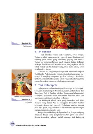 c. Tari Bondan 
Tari Bondan berasal dari Surakarta, Jawa Tengah. 
Tarian tersebut merupakan tari tunggal yang ditarikan oleh 
seorang gadis remaja yang membawa payung dan boneka. 
Tarian ini menggambarkan kasih sayang kakak terhadap 
adiknya. Sambil menari, penari tersebut menyanyi dan sekali-sekali 
menari di atas kendi kosong. Pada akhir tarian, kendi 
tersebut dipecahkan. 
Ada dua hal yang menjadi daya tarik dan keunikan pada 
Tari Bunda. Pada tarian ini penari dituntut untuk mampu me­nyanyi 
di samping menguasai gerakan tariannya. Selain itu, 
terdapat gerakan berdiri di atas kendi yang sudah barang tentu 
memerlukan keseimbangan tubuh yang maksimal. 
2. Tari Kelompok 
Selanjutnya, Anda akan mengenal beberapa tari kelompok. 
Sebagian, tari kelompok Nusantara, sudah Anda ketahui dari 
Bab 4 dan Bab 6. Berikut ini akan dipaparkan beberapa tari 
kelompok Nusantara untuk menambah wawasan Anda dan 
semoga menjadi inspirasi dalam berkreasi. 
Tari kelompok adalah tarian yang dimainkan oleh lebih 
dari dua orang penari. Ada hal yang perlu dibedakan dari tari 
kelompok dengan tari tunggal. Perbedaan tersebut tampak 
pada pola gerak yang ditarikan ke dalam bentuk sajian dengan 
menggunakan unsur estetis seni. 
Pengertian tari kelompok dapat diartikan dengan tari yang 
disaji­kan 
dengan cara mengkomposisikan gerak dan ritme. 
Secara terstruktur sebagai wujud ekspresi, tari kelompok 
Gambar 10.2 
Tari Margapati 
Gambar 10.3 
Tari Bondan 
Sumber: http://farm3.static.flickr.com 
Sumber: www.images.google.com 
Praktis Belajar Seni Tari untuk SMA/MA 
158 
 