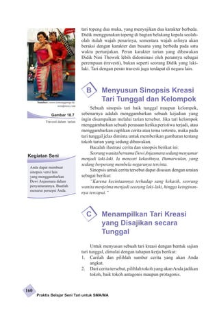 Sumber: www.temanggungcity. 
wordpress.com 
Kegiatan Seni 
Anda dapat membuat 
sinopsis versi lain 
yang menggambar­kan 
Dewi Anjasmara dalam 
penyamarannya. Buatlah 
menurut persepsi Anda. 
tari topeng dua muka, yang menyajikan dua karakter berbeda. 
Didik menggunakan topeng di bagian belakang kepala seolah-olah 
itulah wajah penarinya, sementara wajah aslinya akan 
beraksi dengan karakter dan busana yang berbeda pada satu 
waktu pertunjukan. Peran karakter tarian yang dibawakan 
Didik Nini Thowok lebih didominasi oleh perannya sebagai 
perempuan (travesti), bukan seperti seorang Didik yang laki-laki. 
Tari dengan peran travesti juga terdapat di negara lain. 
B Menyusun Sinopsis Kreasi 
Tari Tunggal dan Kelompok 
Sebuah sinopsis tari baik tunggal maupun kelompok, 
sebenarnya adalah menggambarkan sebuah kejadian yang 
ingin disampaikan melalui tarian tersebut. Jika tari kelompok 
menggambarkan sebuah perasaan ketika peristiwa terjadi, atau 
menggambarkan cuplikan cerita atau tema tertentu, maka pada 
tari tunggal jelas diminta untuk memberikan gambaran tentang 
tokoh tarian yang sedang dibawakan. 
Bacalah ilustrasi cerita dan sinopsis berikut ini: 
Seorang wanita bernama Dewi Anjasmara sedang menyamar 
menjadi laki-laki. Ia mencari kekasihnya, Damarwulan, yang 
sedang berperang membela negaranya tercinta. 
Sinopsis untuk cerita tersebut dapat disusun dengan uraian 
sebagai berikut: 
“Karena kecintaannya terhadap sang kekasih, seorang 
wanita menjelma menjadi seorang laki-laki, hingga ke­inginan­nya 
tercapai.“ 
C Menampilkan Tari Kreasi 
yang Disajikan secara 
Tunggal 
Untuk menyusun sebuah tari kreasi dengan bentuk sajian 
tari tunggal, dimulai dengan tahapan kerja berikut: 
1. Carilah dan pilihlah sumber cerita yang akan Anda 
angkat. 
2. Dari cerita tersebut, pilihlah tokoh yang akan Anda jadikan 
tokoh, baik tokoh antagonis maupun protagonis. 
Gambar 10.7 
Travesti dalam tarian 
Praktis Belajar Seni Tari untuk SMA/MA 
160 
 