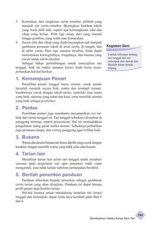 3. Kemudian, dari rangkaian cerita tersebut, pilihlah yang 
menjadi inti cerita tersebut. Bayangkan keadaan tokoh 
yang Anda pilih tadi, seperti apa kemungkiann sifat dan 
sikap yang keluar. Pilih tiga sikap, dari yang normal 
hingga gembira, yang sedih atau kemarahan. 
4. Susun sifat dan sikap yang Anda bayangkan tadi menjadi 
gambaran perasaan tokoh di awal cerita, di tengah, dan 
di akhir cerita. Dari tiga suasana tersebut, Anda dapat 
menentukan koreografinya, iringannya, dan busana yang 
cocok untuk tokoh tersebut. 
Sebagai bahan pertimbangan untuk menyajikan tari 
tunggal, baik itu tradisi maupun kreasi Anda harus mem­perhatikan 
hal-hal berikut: 
1. Kemampuan Penari 
Pemilihan penari tunggal harus cermat, sosok penari 
haruslah menarik secara fisik, mahir dan terampil menari, 
karakternya cocok dengan tokoh tarian, memiliki rasa irama 
yang baik, stamina yang sehat dan kuat, serta memiliki mental 
yang baik sebagai performer. 
2. Pentas 
Pemilihan pentas juga membantu menampilkan sisi ter­baik 
dari tarian tunggal ini. Tari tunggal sebaiknya disajikan di 
pang­gung 
tertutup, seperti proscenium. Hal ini memudahkan 
pengolahan ruang gerak ketika menari. Sebaiknya perhatikan 
juga penataan lampu, dan setting panggung agar terlihat baik. 
3. Busana 
Warna dan desain busana tari harus dipilih yang cocok dengan 
karakter. Jangan memilih warna yang tidak jelas atau kusam. 
4. Tarian lain 
Masukkan tarian lain selain tari tunggal untuk memberi 
suasana pada pergelaran tari agar penonton tidak cepat 
mengantuk, atau tidak keluar sebelum pertunjukan berakhir. 
5. Berilah penonton panduan 
Panduan diberikan kepada penonton sebagai gambaran 
cerita tarian yang akan disajikan. Panduan ini dapat berupa 
profil penari atau booklet tarian. 
Hal-hal lainnya untuk mendukung tampilan tari kreasi 
tunggal dan kelompok, dapat Anda baca kembali pada Bab 5 
dan 6. 
Kegiatan Seni 
Carilah informasi tentang 
tari tunggal dan tari 
kelompok dari daerah lain. 
Buatlah dalam bentuk 
kliping. 
Berekspresi melalui Karya Seni Tari 
161 
 
