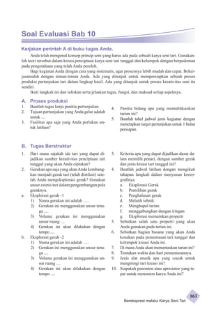 Soal Evaluasi Bab 10 
Kerjakan perintah A di buku tugas Anda. 
Anda telah mengenal konsep prinsip seni yang harus ada pada sebuah karya seni tari. Gunakan-lah 
teori tersebut dalam kreasi penciptaan karya seni tari tunggal dan kelompok dengan berpedoman 
pada pengetahuan yang telah Anda peroleh. 
Bagi kegiatan Anda dengan cara yang sistematis, agar prosesnya lebih mudah dan cepat. Beker­jasamalah 
dengan teman-teman Anda. Ada yang ditunjuk untuk mempersiapkan sebuah proses 
produksi pertunjukan tari dalam lingkup kecil. Ada yang ditunjuk untuk proses kreativitas seni itu 
sendiri. 
Ikuti langkah ini dan tuliskan serta jelaskan tugas, fungsi, dan maksud setiap aspeknya. 
A. Proses produksi 
1. Buatlah tugas kerja panitia pertunjukan. 
2. Tujuan pertunjukan yang Anda gelar adalah 
untuk .... 
3. Fasilitas apa saja yang Anda perlukan un-tuk 
latihan? 
B. Tugas Berstruktur 
4. Panitia bidang apa yang memublikasikan 
tarian ini? 
5. Buatlah tabel jadwal jenis kegiatan dengan 
menetapkan target pertunjukan untuk 1 bulan 
persiapan. 
1. Dari mana sajakah ide tari yang dapat di-jadikan 
sumber kreativitas penciptaan tari 
tunggal yang akan Anda ciptakan? 
2. Gerakan apa saja yang akan Anda kembang­kan 
menjadi gerak tari (telah distilasi) sete­lah 
Anda mengeksplorasi gerak? Gunakan 
unsur estetis tari dalam pengembangan pola 
geraknya. 
a. Eksplorasi gerak -1 
1) Nama gerakan ini adalah …. 
2) Gerakan ini menggunakan unsur tena-ga 
.... 
3) Volume gerakan ini menggunakan 
unsur ruang .... 
4) Gerakan ini akan dilakukan dengan 
tempo .... 
b. Eksplorasi gerak -2 
1) Nama gerakan ini adalah …. 
2) Gerakan ini menggunakan unsur tena-ga 
.... 
3) Volume gerakan ini menggunakan un-sur 
ruang .... 
4) Gerakan ini akan dilakukan dengan 
tempo .... 
3. Kriteria apa yang dapat dijadikan dasar da-lam 
memilih penari, dengan sumber gerak 
dan jenis kreasi tari tunggal ini? 
4. Buatlah jadwal latihan dengan mengikuti 
tahapan langkah dalam menyusun koreo­grafinya. 
a. Eksplorasi Gerak 
b. Pemilihan gerak 
c. Penghalusan gerak 
d. Melatih tehnik 
e. Menghapal tarian 
f. menggabungkan dengan iringan 
g. Eksplorasi memainkan properti 
5. Sebutkan salah satu properti yang akan 
Anda gunakan pada tarian ini. 
6. Sebutkan bagian busana yang akan Anda 
kenakan pada pementasan tari tunggal dan 
kelompok kreasi Anda ini. 
7. Di mana Anda akan mementaskan tarian ini? 
8. Tentukan waktu dan hari pementasannya. 
9. Jenis alat musik apa yang cocok untuk 
mengiringi tari kreasi ini? 
10. Siapakah penonton atau apresiator yang te-pat 
untuk menonton karya Anda ini? 
Berekspresi melalui Karya Seni Tari 
163 
