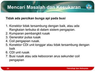 Teknologi dan Rekayasa
24
Mencari Masalah dan Kesukaran
Tidak ada percikan bunga api pada busi
1. Konektor tidak tersambung dengan baik, atau ada
Rangkaian terbuka di dalam sistem pengapian.
2. Kumparan pembangkit rusak
3. Generator pulsa rusak
4. Coil pengapian rusak.
5. Konektor CDI unit longgar atau tidak tersambung dengan
baik
6. CDI unit rusak
7. Busi rusak atau ada kebocoran arus sekunder coil
pengapian
 