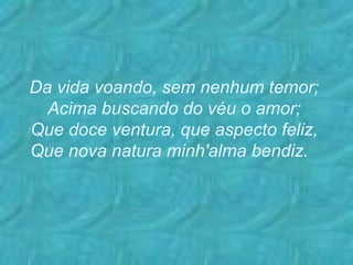 Da vida voando, sem nenhum temor; Acima buscando do véu o amor; Que doce ventura, que aspecto feliz, Que nova natura minh'alma bendiz.