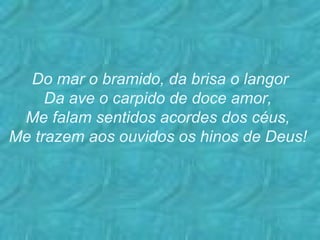 Do mar o bramido, da brisa o langor Da ave o carpido de doce amor, Me falam sentidos acordes dos céus, Me trazem aos ouvidos os hinos de Deus!