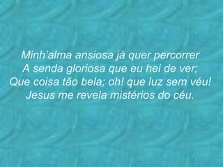 Minh’alma ansiosa já quer percorrer A senda gloriosa que eu hei de ver; Que coisa tão bela; oh! que luz sem véu! Jesus me revela mistérios do céu.