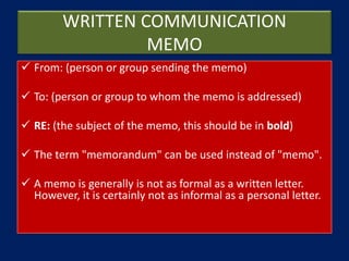 WRITTEN COMMUNICATION
MEMO
 From: (person or group sending the memo)
 To: (person or group to whom the memo is addressed)
 RE: (the subject of the memo, this should be in bold)
 The term "memorandum" can be used instead of "memo".
 A memo is generally is not as formal as a written letter.
However, it is certainly not as informal as a personal letter.
 
