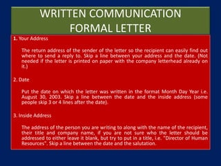 WRITTEN COMMUNICATION
FORMAL LETTER
1. Your Address
The return address of the sender of the letter so the recipient can easily find out
where to send a reply to. Skip a line between your address and the date. (Not
needed if the letter is printed on paper with the company letterhead already on
it.)
2. Date
Put the date on which the letter was written in the format Month Day Year i.e.
August 30, 2003. Skip a line between the date and the inside address (some
people skip 3 or 4 lines after the date).
3. Inside Address
The address of the person you are writing to along with the name of the recipient,
their title and company name, if you are not sure who the letter should be
addressed to either leave it blank, but try to put in a title, i.e. "Director of Human
Resources". Skip a line between the date and the salutation.
 