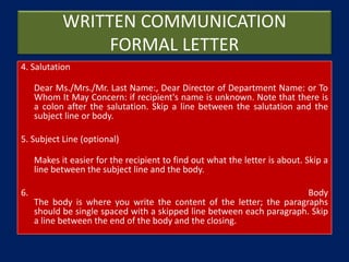 WRITTEN COMMUNICATION
FORMAL LETTER
4. Salutation
Dear Ms./Mrs./Mr. Last Name:, Dear Director of Department Name: or To
Whom It May Concern: if recipient's name is unknown. Note that there is
a colon after the salutation. Skip a line between the salutation and the
subject line or body.
5. Subject Line (optional)
Makes it easier for the recipient to find out what the letter is about. Skip a
line between the subject line and the body.
6. Body
The body is where you write the content of the letter; the paragraphs
should be single spaced with a skipped line between each paragraph. Skip
a line between the end of the body and the closing.
 