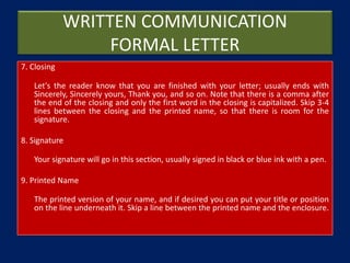 WRITTEN COMMUNICATION
FORMAL LETTER
7. Closing
Let's the reader know that you are finished with your letter; usually ends with
Sincerely, Sincerely yours, Thank you, and so on. Note that there is a comma after
the end of the closing and only the first word in the closing is capitalized. Skip 3-4
lines between the closing and the printed name, so that there is room for the
signature.
8. Signature
Your signature will go in this section, usually signed in black or blue ink with a pen.
9. Printed Name
The printed version of your name, and if desired you can put your title or position
on the line underneath it. Skip a line between the printed name and the enclosure.
 