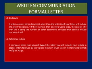 WRITTEN COMMUNICATION
FORMAL LETTER
10. Enclosure
If letter contains other document other than the letter itself your letter will include
the word "Enclosure." If there is more than one you would type, "Enclosures (#)"
with the # being the number of other documents enclosed that doesn't include
the letter itself.
11. Reference Initials
If someone other than yourself typed the letter you will include your initials in
capital letters followed by the typist's initials in lower case in the following format;
AG/gs or AG:gs.
 