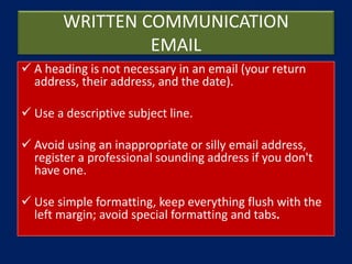 WRITTEN COMMUNICATION
EMAIL
 A heading is not necessary in an email (your return
address, their address, and the date).
 Use a descriptive subject line.
 Avoid using an inappropriate or silly email address,
register a professional sounding address if you don't
have one.
 Use simple formatting, keep everything flush with the
left margin; avoid special formatting and tabs.
 