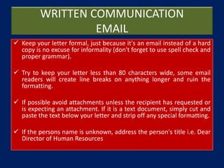 WRITTEN COMMUNICATION
EMAIL
 Keep your letter formal, just because it's an email instead of a hard
copy is no excuse for informality (don't forget to use spell check and
proper grammar).
 Try to keep your letter less than 80 characters wide, some email
readers will create line breaks on anything longer and ruin the
formatting.
 If possible avoid attachments unless the recipient has requested or
is expecting an attachment. If it is a text document, simply cut and
paste the text below your letter and strip off any special formatting.
 If the persons name is unknown, address the person's title i.e. Dear
Director of Human Resources
 