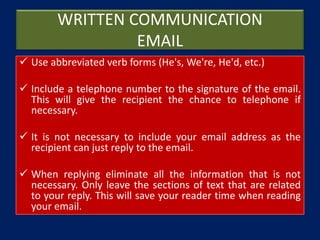 WRITTEN COMMUNICATION
EMAIL
 Use abbreviated verb forms (He's, We're, He'd, etc.)
 Include a telephone number to the signature of the email.
This will give the recipient the chance to telephone if
necessary.
 It is not necessary to include your email address as the
recipient can just reply to the email.
 When replying eliminate all the information that is not
necessary. Only leave the sections of text that are related
to your reply. This will save your reader time when reading
your email.
 