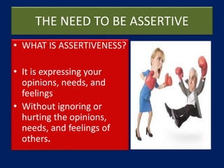 THE NEED TO BE ASSERTIVE
• WHAT IS ASSERTIVENESS?
• It is expressing your
opinions, needs, and
feelings
• Without ignoring or
hurting the opinions,
needs, and feelings of
others.
 