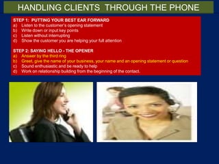 STEP 1: PUTTING YOUR BEST EAR FORWARD
a) Listen to the customer’s opening statement
b) Write down or input key points
c) Listen without interrupting
d) Show the customer you are helping your full attention
STEP 2: SAYING HELLO - THE OPENER
a) Answer by the third ring
b) Greet, give the name of your business, your name and an opening statement or question
c) Sound enthusiastic and be ready to help
d) Work on relationship building from the beginning of the contact.
HANDLING CLIENTS THROUGH THE PHONE
 