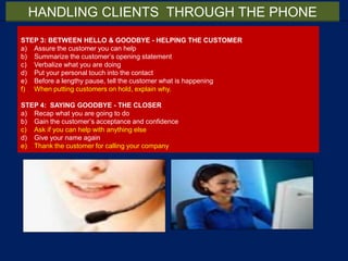 STEP 3: BETWEEN HELLO & GOODBYE - HELPING THE CUSTOMER
a) Assure the customer you can help
b) Summarize the customer’s opening statement
c) Verbalize what you are doing
d) Put your personal touch into the contact
e) Before a lengthy pause, tell the customer what is happening
f) When putting customers on hold, explain why.
STEP 4: SAYING GOODBYE - THE CLOSER
a) Recap what you are going to do
b) Gain the customer’s acceptance and confidence
c) Ask if you can help with anything else
d) Give your name again
e) Thank the customer for calling your company
HANDLING CLIENTS THROUGH THE PHONE
 