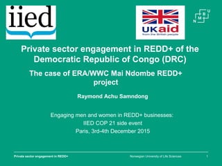 Norwegian University of Life SciencesPrivate sector engagement in REDD+ 1
Private sector engagement in REDD+ of the
Democratic Republic of Congo (DRC)
The case of ERA/WWC Mai Ndombe REDD+
project
Engaging men and women in REDD+ businesses:
IIED COP 21 side event
Paris, 3rd-4th December 2015
Raymond Achu Samndong
 
