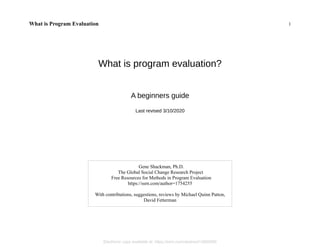 What is Program Evaluation 1
What is program evaluation?
A beginners guide
Last revised 3/10/2020
Gene Shackman, Ph.D.
The Global Social Change Research Project
Free Resources for Methods in Program Evaluation
https://ssrn.com/author=1754255
With contributions, suggestions, reviews by Michael Quinn Patton,
David Fetterman
Electronic copy available at: https://ssrn.com/abstract=3060080
 