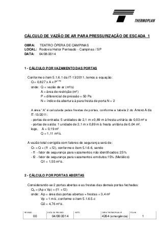 REVISÃO
00
DATA DA REVISÃO
04/08/2014
VISTO OBRA THERMOPLAN Nº
4264 (emergência)
FOLHA
1
CÁLCULO DE VAZÃO DE AR PARA PRESSURIZAÇÃO DE ESCADA 1
OBRA: TEATRO ÓPERA DE CAMPINAS
LOCAL: Rodovia Heitor Penteado - Campinas / SP
DATA: 04/08/2014
1 - CÁLCULO POR VAZAMENTO DAS PORTAS
Conforme o item 5.1.6.1 da IT-13/2011, temos a equação:
Q = 0,827 x A x P
(1/N)
onde: Q = vazão de ar (m³/s)
A = área de restrição (m²)
P = diferencial de pressão = 50 Pa
N = índice da abertura à para fresta de porta N = 2
A área “A” é calculada pelas frestas de portas, conforme a tabela 2 do Anexo A da
IT-13/2011:
- portas de entrada: 5 unidades de 2,1 m x 0,89 m à fresta unitária de 0,03 m² e
- portas de saída: 1 unidade de 2,1 m x 0,89 m à fresta unitária de 0,04 m²,
logo, A = 0,19 m²
Q = 1,11 m³/s.
A vazão total corrigida com fatores de segurança será de:
Q1 = Q + (f1 + f2), conforme o item 5.1.6.6, sendo
- f1 - fator de segurança para vazamentos não identificados: 25%
- f2 - fator de segurança para vazamentos em dutos:15% (Metálico)
Q1 = 1,55 m³/s.
2 - CÁLCULO POR PORTAS ABERTAS
Considerando-se 2 portas abertas e as frestas das demais portas fechadas:
Q2 = (Ap x Vp) + (f1 + f2)
onde: Ap = área das portas abertas + frestas = 3,4 m²
Vp = 1 m/s, conforme o item 5.1.6.5.c
Q2 = 4,76 m³/s.
 