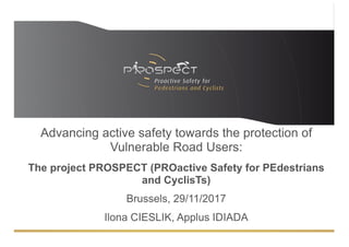 Advancing active safety towards the protection of
Vulnerable Road Users:
The project PROSPECT (PROactive Safety for PEdestrians
and CyclisTs)
Brussels, 29/11/2017
Ilona CIESLIK, Applus IDIADA
 