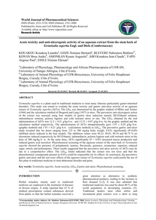 World Journal of Pharmaceutical Sciences
ISSN (Print): 2321-3310; ISSN (Online): 2321-3086
Published by Atom and Cell Publishers © All Rights Reserved
Available online at: http://www.wjpsonline.com/
Research Article

Acute toxicity and anti-ulcerogenic activity of an aqueous extract from the stem bark of
Terminalia superba Engl. and Diels (Combretaceae)
KOUAKOU Kouakou Leandrea, GOZE Nomane Bernarda, BLEYERE Nahounou Mathieua*,
KONAN Brou Andreb, AMONKAN Kouao Augustinb, ABO Kouakou Jean Claudec, YAPO
Angoue Paula, EHILE Etienne Ehouana
a

Laboratory of Physiology, Pharmacology and African Pharmacopoeia of UFR-SN,
University of Nangui Abrogoa, Côte d‟Ivoire.
b
Laboratory of Animal Physiology of UFR-Biosciences, University of Felix Houphouet
Boigny, Cocody, Côte d‟Ivoire.
c
Laboratory of Animal Physiology of UFR-Biosciences, University of Felix Houphouet
Boigny, Cocody, Côte d‟Ivoire.
Received: 02-10-2013 / Revised: 08-10-2013 / Accepted: 23-10-2013

ABSTRACT
Terminalia superba is a plant used in traditional medicine to treat many illnesses particularly gastro-intestinal
disorders. This study was aimed to evaluate the acute toxicity and gastric anti-ulcer activity of an aqueous
extract of Terminalia superba (AETs). The LD50 was determined by the graphic method of Miller and Tainter
(1944) and the calculation method of Dragsted and Lang (1957) in mice. The preventive anti-ulcerogenic action
of the extract was assessed using four models of gastric ulcer induction namely HCl/Ethanol solution,
indomethacin solution, pylorus ligation and cold restraint stress in rats. The LD 50 obtained by the oral
administration of AETs was 12.2 ± 0.21 g/kg b.w. and 12.33 ± 0.87 g/kg b.w. by the graphic method and the
calculation method respectively. The administration of AETs intraperitoneally gave 1.97 ± 0.29 g/kg b.w.
(graphic method) and 1.93 ± 0.21 g/kg b.w. (calculation method) as LD50s. The preventive gastric anti-ulcer
study revealed that for doses ranging from 125 to 500 mg/kg body weight, EATs significantly (P<0.05)
inhibited ulcers induced in the four models. The inhibition values were 96.25, 96.01, 98.10 and 96.75 % on
ulcerations induced respectively by HCl/Ethanol, indomethacin, pylorus ligation and cold restraint stress at the
dose of 500 mg/kg b. w. At the same dose, AETs significantly (P < 0.05) increased mucus production and
reduced gastric acid secretion. Phytochemical screening of the aqueous extract of the stem bark of Terminalia
superba showed the presence of polyphenols, tannins, flavonoids, quinones, coumarines, saponins, reduced
sugar, sterols and polyterpenes. These results suggested that the preventive anti-ulcer activity of AETs may be
due to a cytoprotective effect. The LD50s found indicated that the extract was not toxic and that the
phytochemical coumpounds present in EATs could be responsible for its effects. In conclusion, the preventive
gastric anti-ulcer and the non toxic effects of the aqueous extract of Terminalia superba could justify the use of
this plant in traditional medicine to treat abdominal disorder and pains.
Key words: Terminalia superba, Acute toxicity, LD50, Gastric anti-ulcer, Phytochemical screening.

INTRODUCTION
Herbal remedies mainly used in traditional
medicine are employed in the treatment of diseases
of diverse origins. A study reported that 25 % of
medical prescriptions contain substances derived
from plants so that the herbal remedies received a

great attention as alternative to synthetic
pharmaceutical products, leading to the increase in
their demand [1,2]. It was also admitted that
traditional medicine was used by about 80 % of the
world population in developing countries [3].
Traditional healers most often utilize and
recommend plant extracts over a short or long

*Corresponding Author Address: Dr. Mathieu Nahounou BLEYERE, PhD, Senior Lecturer, Physiology and Pathophysiology Training
and Research Unit of Natural Sciences, Nangui Abrogoua University; 02 BP 801 Abidjan 02 (Côte d’Ivoire); E-mail: bleyere@yahoo.fr and
chridandre@gmail.com

 